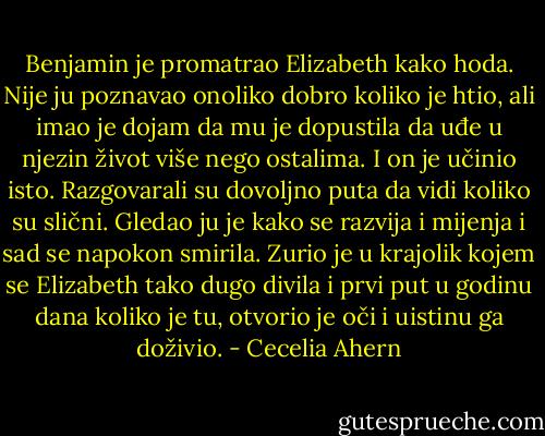 Benjamin je promatrao Elizabeth kako hoda. Nije ju poznavao onoliko dobro koliko je htio, ali imao je dojam da mu je dopustila da uđe u njezin život više nego ostalima. I on je učinio isto. Razgovarali su dovoljno puta da vidi koliko su slični. Gledao ju je kako se razvija i mijenja i sad se napokon smirila. Zurio je u krajolik kojem se Elizabeth tako dugo divila i prvi put u godinu dana koliko je tu, otvorio je oči i uistinu ga doživio. - Cecelia Ahern