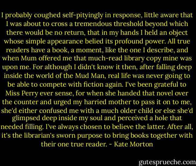 I probably coughed self-pityingly in response, little aware that I was about to cross a tremendous threshold beyond which there would be no return, that in my hands I held an object whose simple appearance belied its profound power. All true readers have a book, a moment, like the one I describe, and when Mum offered me that much-read library copy mine was upon me. For although I didn't know it then, after falling deep inside the world of the Mud Man, real life was never going to be able to compete with fiction again. I've been grateful to Miss Perry ever sense, for when she handed that novel over the counter and urged my harried mother to pass it on to me, she'd either confused me with a much older child or else she'd glimpsed deep inside my soul and perceived a hole that needed filling. I've always chosen to believe the latter. After all, it's the librarian's sworn purpose to bring books together with their one true reader. - Kate Morton