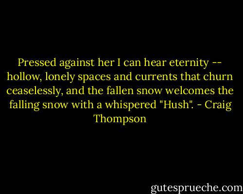 Pressed against her I can hear eternity -- hollow, lonely spaces and currents that churn ceaselessly, and the fallen snow welcomes the falling snow with a whispered "Hush". - Craig Thompson