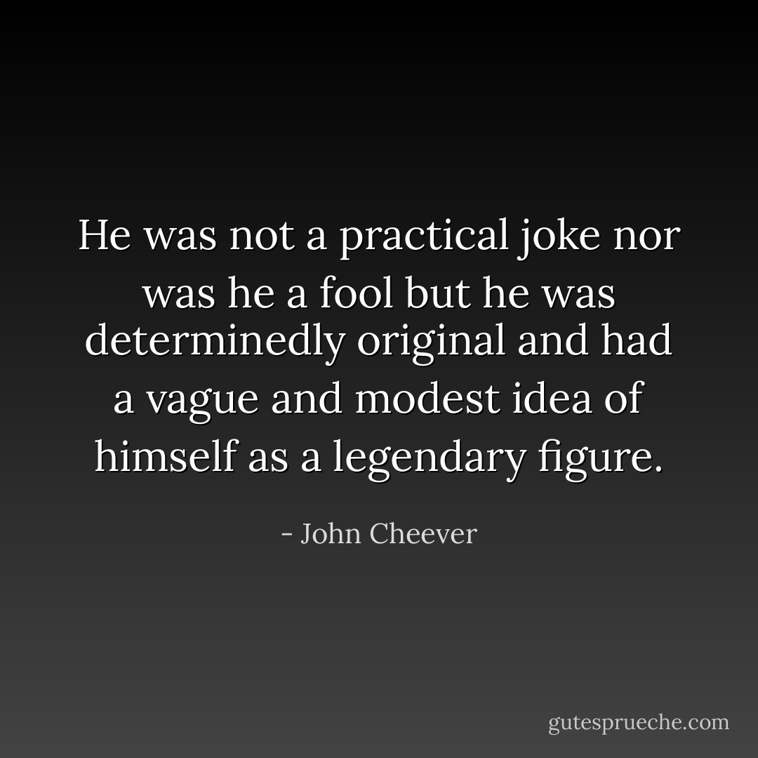 He was not a practical joke nor was he a fool but he was determinedly original and had a vague and modest idea of himself as a legendary figure. - John Cheever
