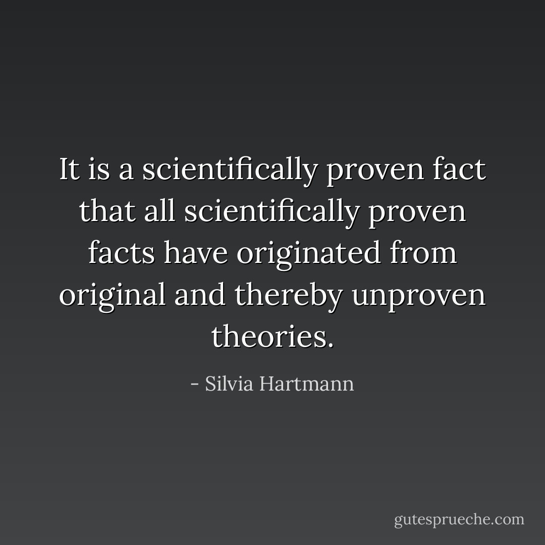 It is a scientifically proven fact that all scientifically proven facts have originated from original and thereby unproven theories. - Silvia Hartmann