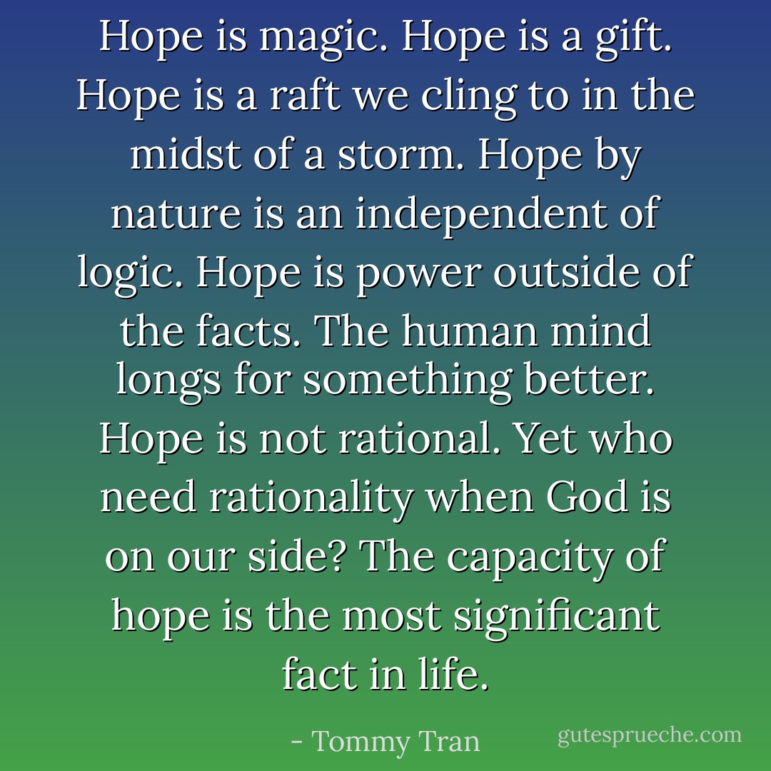 Hope is magic. Hope is a gift. Hope is a raft we cling to in the midst of a storm. Hope by nature is an independent of logic. Hope is power outside of the facts.<br />The human mind longs for something better. Hope is not rational. Yet who need rationality when God is on our side? The capacity of hope is the most significant fact in life. - Tommy Tran