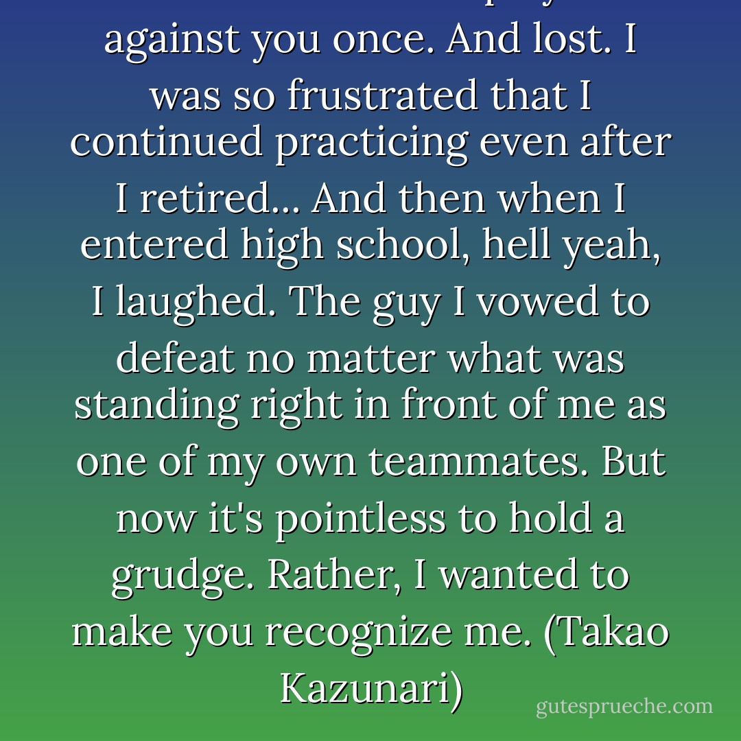 In middle school I played against you once. And lost. I was so frustrated that I continued practicing even after I retired... And then when I entered high school, hell yeah, I laughed. The guy I vowed to defeat no matter what was standing right in front of me as one of my own teammates. But now it's pointless to hold a grudge. Rather, I wanted to make you recognize me. (Takao Kazunari) - Tadatoshi Fujimaki