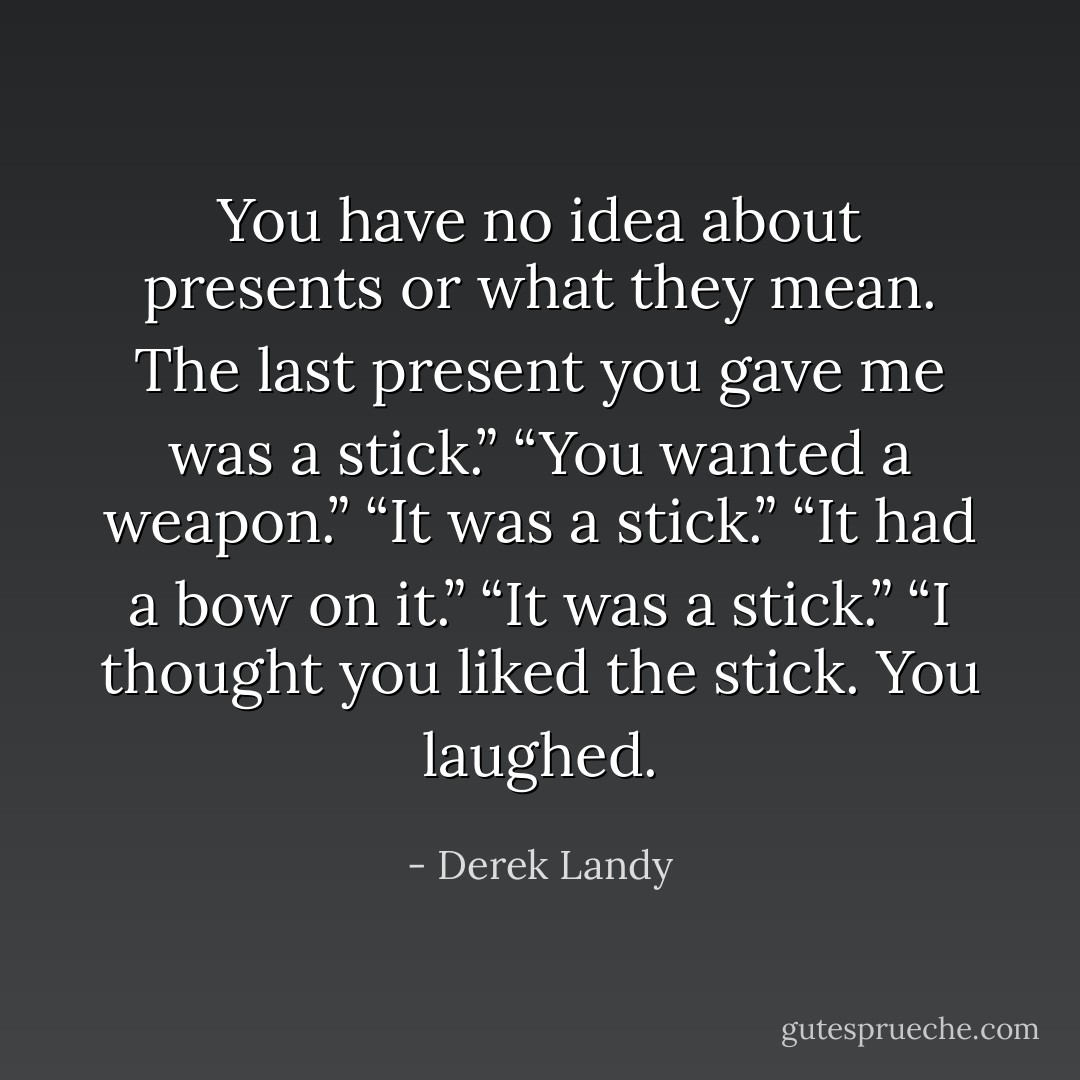 You have no idea about presents or what they mean. The last<br />present you gave me was a stick.”<br />“You wanted a weapon.”<br />“It was a stick.”<br />“It had a bow on it.”<br />“It was a stick.”<br />“I thought you liked the stick. You laughed. - Derek Landy
