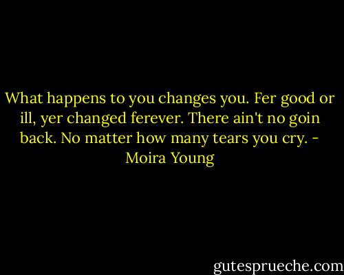 What happens to you changes you. Fer good or ill, yer changed ferever. There ain't no goin back. No matter how many tears you cry. - Moira Young
