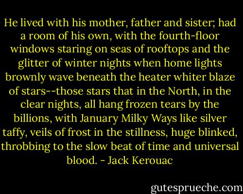 He lived with his mother, father and sister; had a room of his own, with the fourth-floor windows staring on seas of rooftops and the glitter of winter nights when home lights brownly wave beneath the heater whiter blaze of stars--those stars that in the North, in the clear nights, all hang frozen tears by the billions, with January Milky Ways like silver taffy, veils of frost in the stillness, huge blinked, throbbing to the slow beat of time and universal blood. - Jack Kerouac