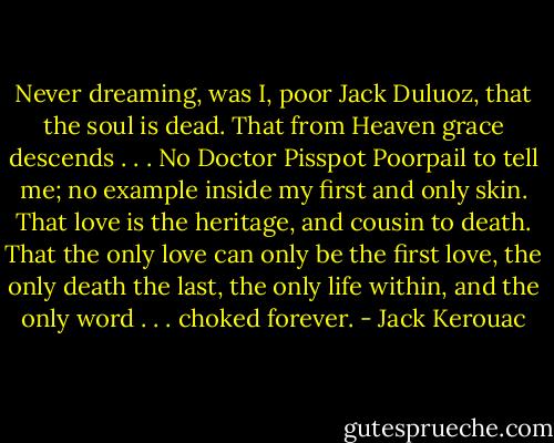 Never dreaming, was I, poor Jack Duluoz, that the soul is dead. That from Heaven grace descends . . . No Doctor Pisspot Poorpail to tell me; no example inside my first and only skin. That love is the heritage, and cousin to death. That the only love can only be the first love, the only death the last, the only life within, and the only word . . . choked forever. - Jack Kerouac