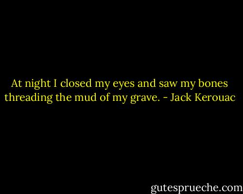At night I closed my eyes and saw my bones threading the mud of my grave. - Jack Kerouac