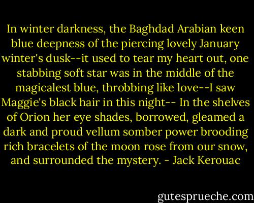 In winter darkness, the Baghdad Arabian keen blue deepness of the piercing lovely January winter's dusk--it used to tear my heart out, one stabbing soft star was in the middle of the magicalest blue, throbbing like love--I saw Maggie's black hair in this night-- In the shelves of Orion her eye shades, borrowed, gleamed a dark and proud vellum somber power brooding rich bracelets of the moon rose from our snow, and surrounded the mystery. - Jack Kerouac