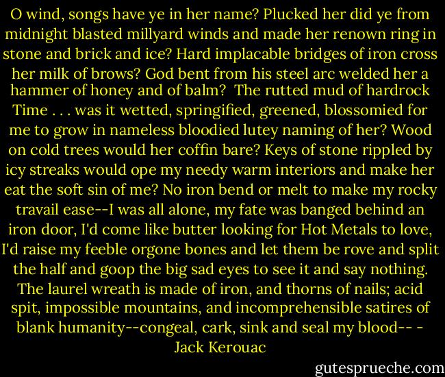 O wind, songs have ye in her name? Plucked her did ye from midnight blasted millyard winds and made her renown ring in stone and brick and ice? Hard implacable bridges of iron cross her milk of brows? God bent from his steel arc welded her a hammer of honey and of balm?<br /><br />The rutted mud of hardrock Time . . . was it wetted, springified, greened, blossomied for me to grow in nameless bloodied lutey naming of her? Wood on cold trees would her coffin bare? Keys of stone rippled by icy streaks would ope my needy warm interiors and make her eat the soft sin of me? No iron bend or melt to make my rocky travail ease--I was all alone, my fate was banged behind an iron door, I'd come like butter looking for Hot Metals to love, I'd raise my feeble orgone bones and let them be rove and split the half and goop the big sad eyes to see it and say nothing. The laurel wreath is made of iron, and thorns of nails; acid spit, impossible mountains, and incomprehensible satires of blank humanity--congeal, cark, sink and seal my blood-- - Jack Kerouac