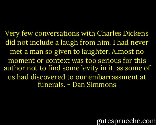 Very few conversations with Charles Dickens did not include a laugh from him. I had never met a man so given to laughter. Almost no moment or context was too serious for this author not to find some levity in it, as some of us had discovered to our embarrassment at funerals. - Dan Simmons