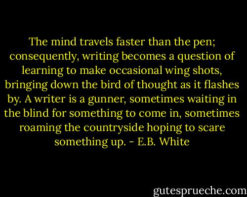 The mind travels faster than the pen; consequently, writing becomes a question of learning to make occasional wing shots, bringing down the bird of thought as it flashes by. A writer is a gunner, sometimes waiting in the blind for something to come in, sometimes roaming the countryside hoping to scare something up. - E.B. White