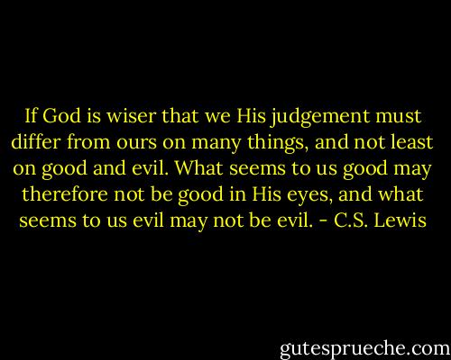 If God is wiser that we His judgement must differ from ours on many things, and not least on good and evil. What seems to us good may therefore not be good in His eyes, and what seems to us evil may not be evil. - C.S. Lewis