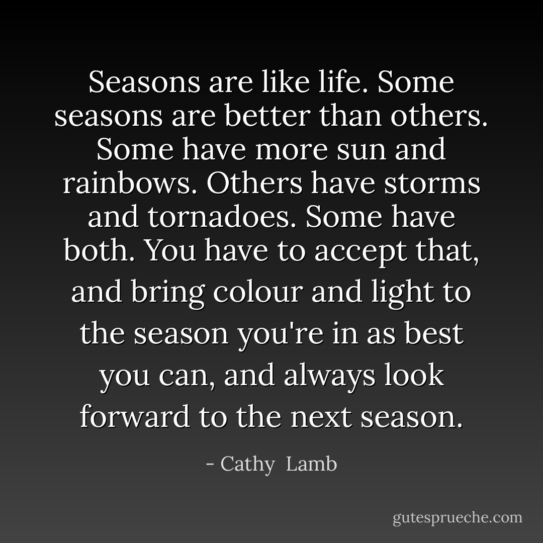 Seasons are like life. Some seasons are better than others. Some have more sun and rainbows. Others have storms and tornadoes. Some have both. You have to accept that, and bring colour and light to the season you're in as best you can, and always look forward to the next season. - Cathy  Lamb