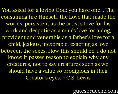 You asked for a loving God: you have one... The consuming fire Himself, the Love that made the worlds, persistent as the artist's love for his work and despotic as a man's love for a dog, provident and venerable as a father's love for a child, jealous, inexorable, exacting as love between the sexes. How this should be, I do not know: it passes reason to explain why any creatures, not to say creatures such as we, should have a value so prodigious in their Creator's eyes. - C.S. Lewis