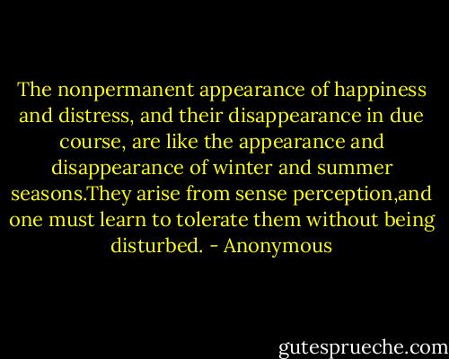 The nonpermanent appearance of happiness and distress, and their disappearance in due course, are like the appearance and disappearance of winter and summer seasons.They arise from sense perception,and one must learn to tolerate them without being disturbed. - Anonymous