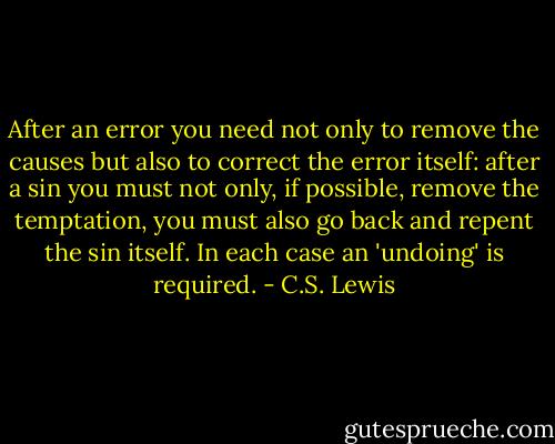 After an error you need not only to remove the causes but also to correct the error itself: after a sin you must not only, if possible, remove the temptation, you must also go back and repent the sin itself. In each case an 'undoing' is required. - C.S. Lewis