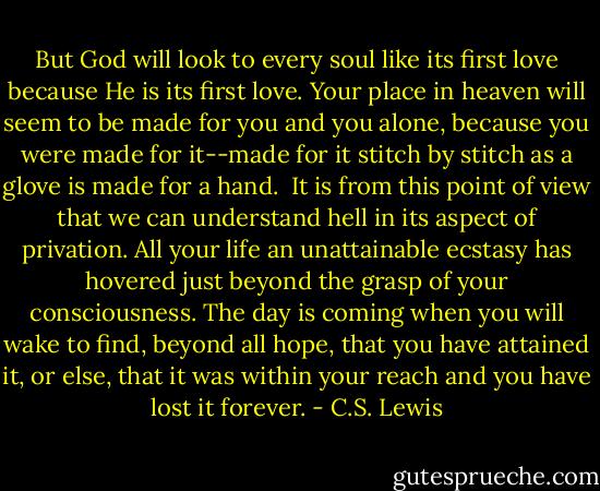 But God will look to every soul like its first love because He is its first love. Your place in heaven will seem to be made for you and you alone, because you were made for it--made for it stitch by stitch as a glove is made for a hand.<br /><br />It is from this point of view that we can understand hell in its aspect of privation. All your life an unattainable ecstasy has hovered just beyond the grasp of your consciousness. The day is coming when you will wake to find, beyond all hope, that you have attained it, or else, that it was within your reach and you have lost it forever. - C.S. Lewis