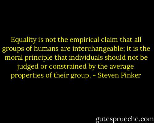 Equality is not the empirical claim that all groups of humans are interchangeable; it is the moral principle that individuals should not be judged or constrained by the average properties of their group. - Steven Pinker