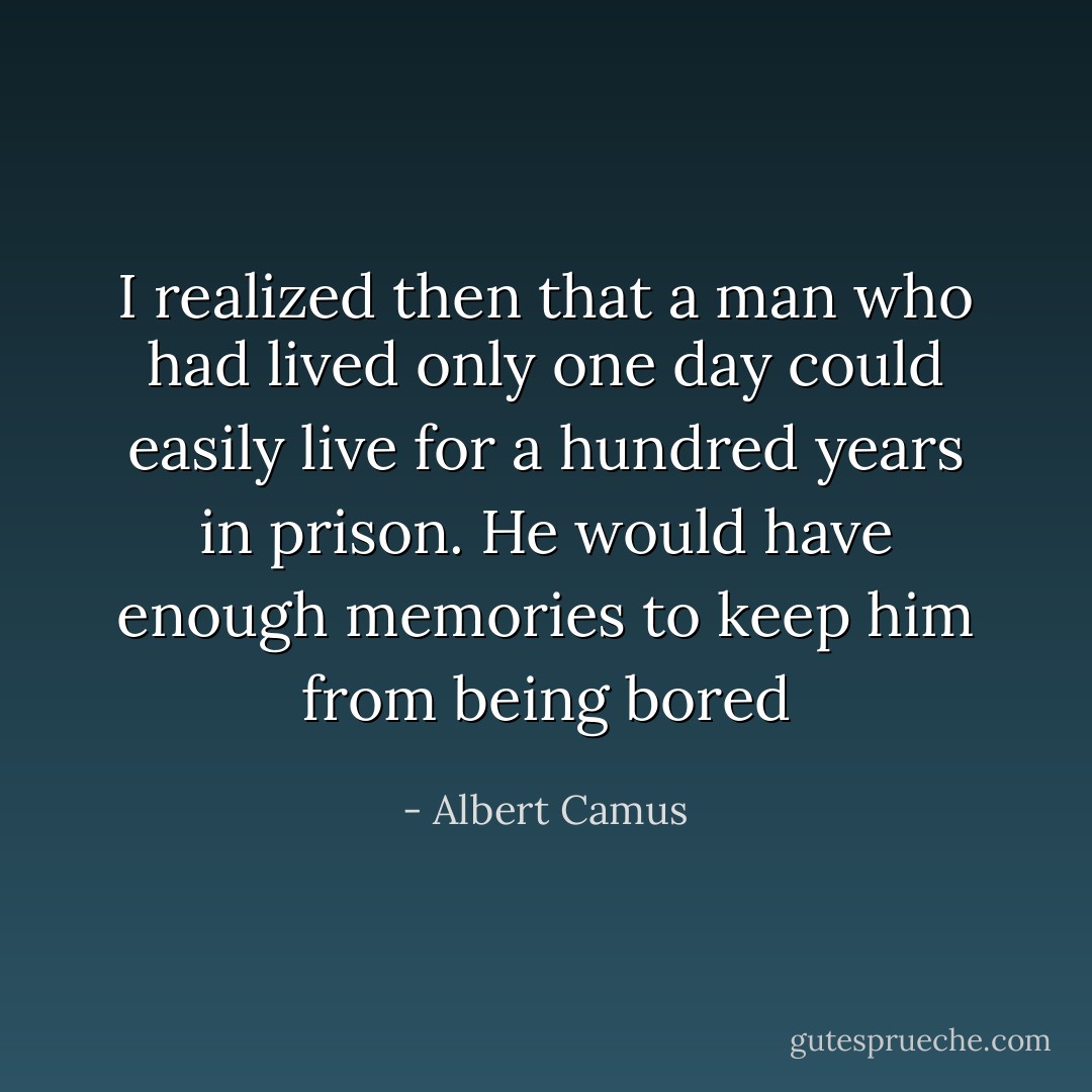 I realized then that a man who had lived only one day could easily live for a hundred years in prison. He would have enough memories to keep him from being bored - Albert Camus