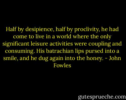 Half by desipience, half by proclivity, he had come to live in a world where the only significant leisure activities were coupling and consuming. His batrachian lips pursed into a smile, and he dug again into the honey. - John Fowles