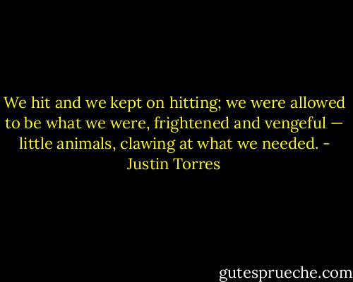 We hit and we kept on hitting; we were allowed to be what we were, frightened and vengeful — little animals, clawing at what we needed. - Justin Torres