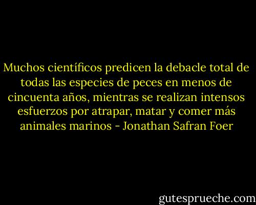 Muchos científicos predicen la debacle total de todas las especies de peces en menos de cincuenta años, mientras se realizan intensos esfuerzos por atrapar, matar y comer más animales marinos - Jonathan Safran Foer