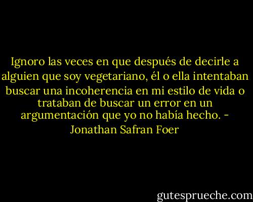 Ignoro las veces en que después de decirle a alguien que soy vegetariano, él o ella intentaban buscar una incoherencia en mi estilo de vida o trataban de buscar un error en un argumentación que yo no había hecho. - Jonathan Safran Foer