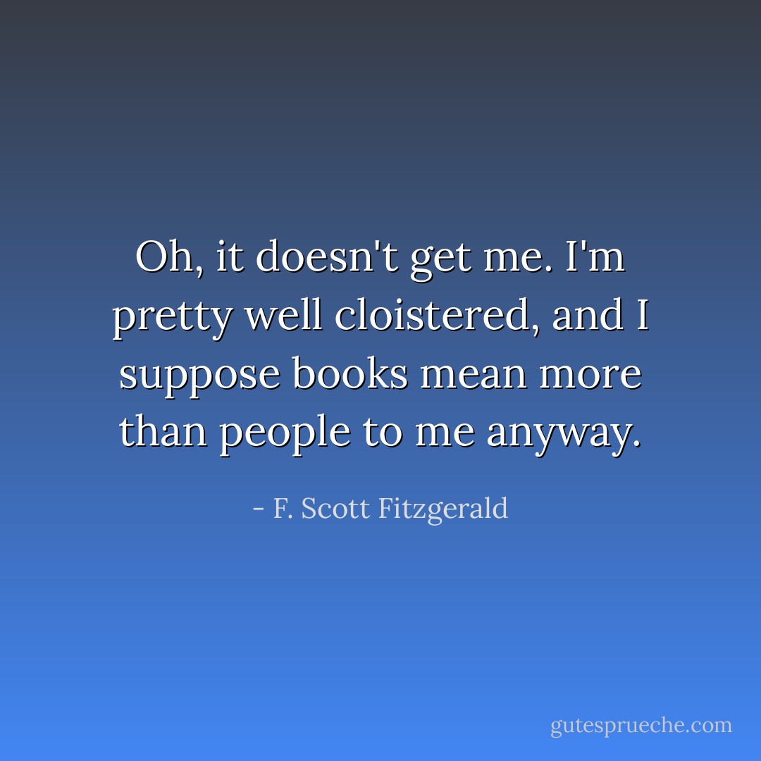 Oh, it doesn't get me. I'm pretty well cloistered, and I suppose books mean more than people to me anyway. - F. Scott Fitzgerald