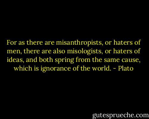For as there are misanthropists, or haters of men, there are also misologists, or haters of ideas, and both spring from the same cause, which is ignorance of the world. - Plato