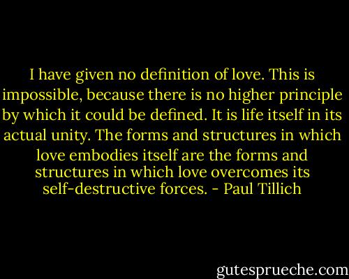 I have given no definition of love. This is impossible, because there is no higher principle by which it could be defined. It is life itself in its actual unity. The forms and structures in which love embodies itself are the forms and structures in which love overcomes its self-destructive forces. - Paul Tillich