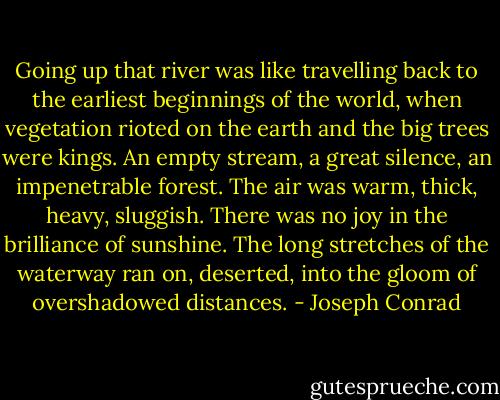 Going up that river was like travelling back to the earliest beginnings of the world, when vegetation rioted on the earth and the big trees were kings. An empty stream, a great silence, an impenetrable forest. The air was warm, thick, heavy, sluggish. There was no joy in the brilliance of sunshine. The long stretches of the waterway ran on, deserted, into the gloom of overshadowed distances. - Joseph Conrad