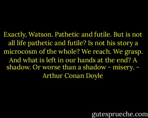 Exactly, Watson. Pathetic and futile. But is not all life pathetic and futile? Is not his story a microcosm of the whole? We reach. We grasp. And what is left in our hands at the end? A shadow. Or worse than a shadow - misery. - Arthur Conan Doyle