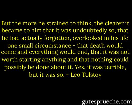 But the more he strained to think, the clearer it became to him that it was undoubtedly so, that he had actually forgotten, overlooked in his life one small circumstance - that death would come and everything would end, that it was not worth starting anything and that nothing could possibly be done about it. Yes, it was terrible, but it was so. - Leo Tolstoy