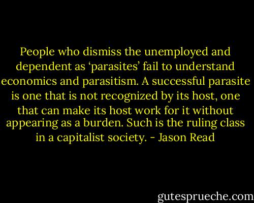 People who dismiss the unemployed and dependent as ‘parasites’ fail to understand economics and parasitism. A successful parasite is one that is not recognized by its host, one that can make its host work for it without appearing as a burden. Such is the ruling class in a capitalist society. - Jason Read