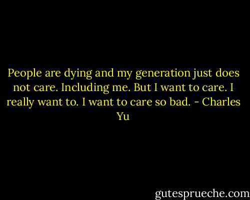 People are dying and my generation just does not care. Including me. But I want to care. I really want to. I want to care so bad. - Charles Yu