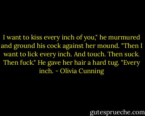 I want to kiss every inch of you," he murmured and ground his cock against her mound. "Then I want to lick every inch. And touch. Then suck. Then fuck." He gave her hair a hard tug. "Every inch. - Olivia Cunning