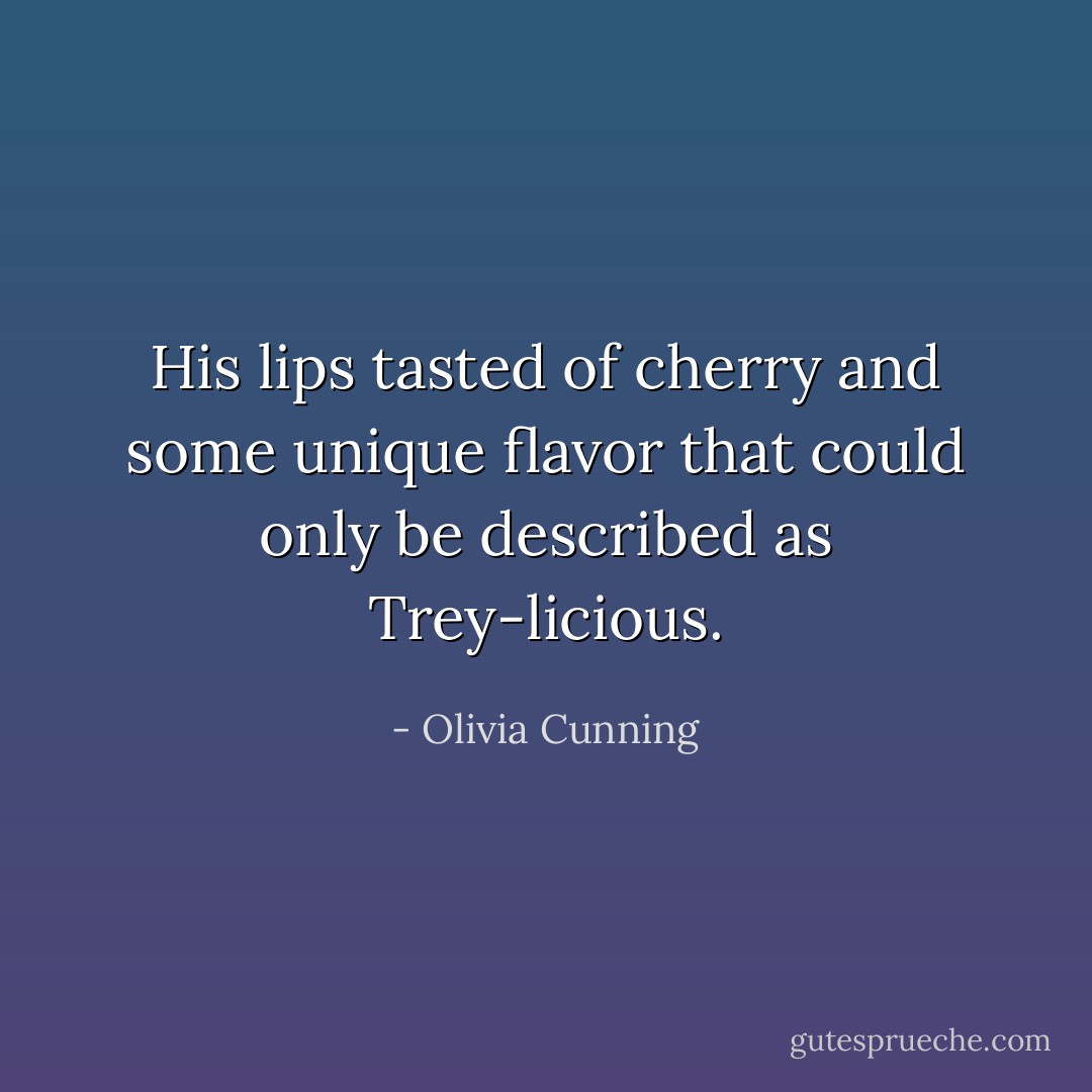 His lips tasted of cherry and some unique flavor that could only be described as Trey-licious. - Olivia Cunning