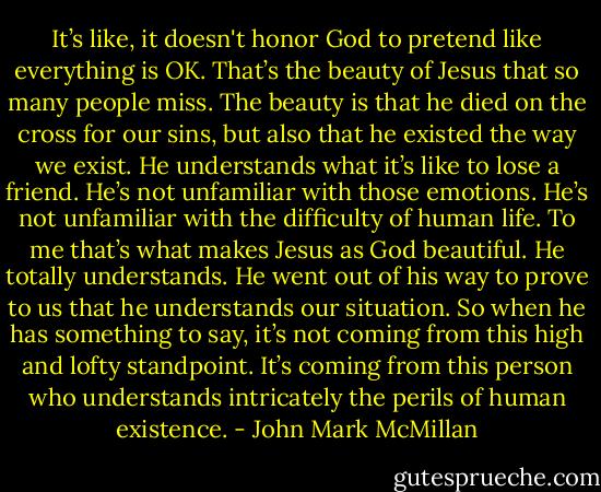 It’s like, it doesn't honor God to pretend like everything is OK. That’s the beauty of Jesus that so many people miss. The beauty is that he died on the cross for our sins, but also that he existed the way we exist. He understands what it’s like to lose a friend. He’s not unfamiliar with those emotions. He’s not unfamiliar with the difficulty of human life. To me that’s what makes Jesus as God beautiful. He totally understands. He went out of his way to prove to us that he understands our situation. So when he has something to say, it’s not coming from this high and lofty standpoint. It’s coming from this person who understands intricately the perils of human existence. - John Mark McMillan