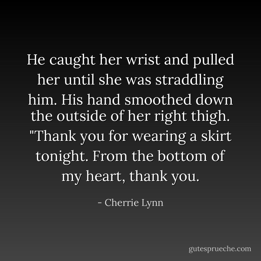 He caught her wrist and pulled her until she was straddling him. His hand smoothed down the outside of her right thigh. "Thank you for wearing a skirt tonight. From the bottom of my heart, thank you. - Cherrie Lynn
