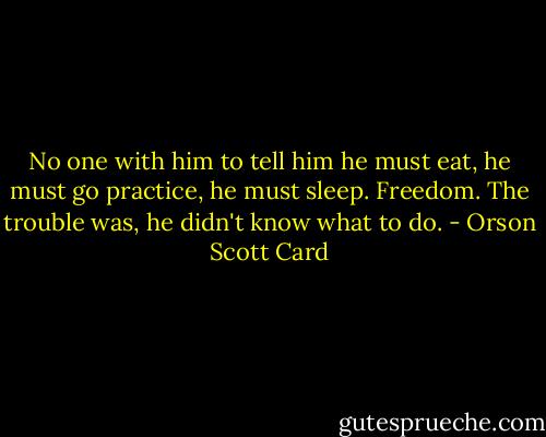 No one with him to tell him he must eat, he must go practice, he must sleep. Freedom. The trouble was, he didn't know what to do. - Orson Scott Card