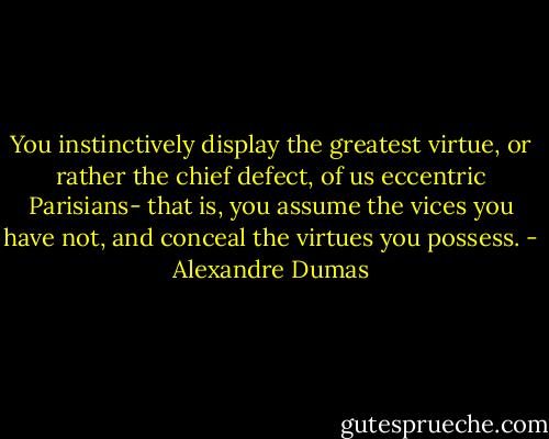 You instinctively display the greatest virtue, or rather the chief defect, of us eccentric Parisians- that is, you assume the vices you have not, and conceal the virtues you possess. - Alexandre Dumas