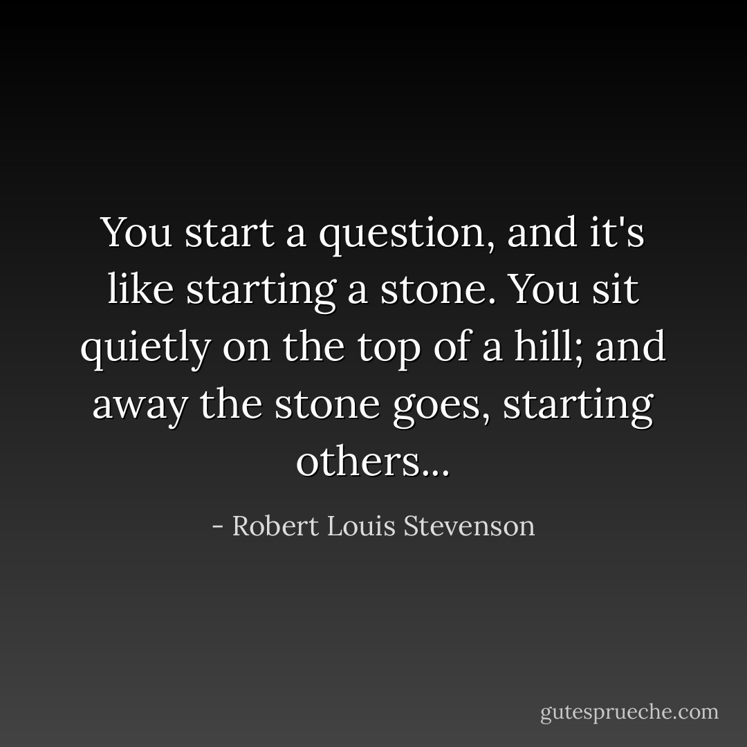 You start a question, and it's like starting a stone. You sit quietly on the top of a hill; and away the stone goes, starting others... - Robert Louis Stevenson