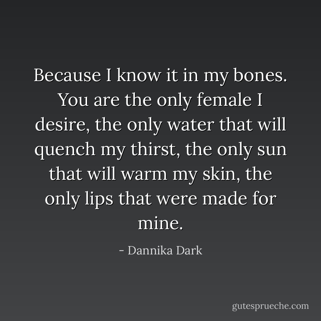 Because I know it in my bones. You are the only female I desire, the only water that will quench my thirst, the only sun that will warm my skin, the only lips that were made for mine. - Dannika Dark