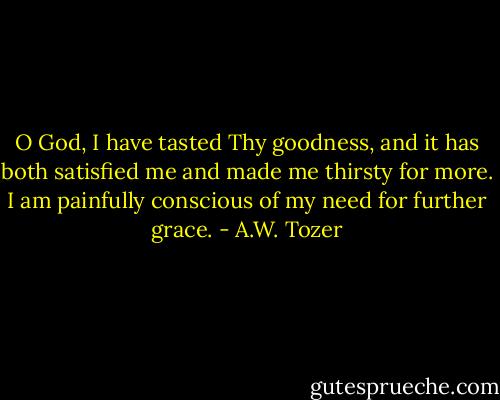 O God, I have tasted Thy goodness, and it has both satisfied me and made me thirsty for more. I am painfully conscious of my need for further grace. - A.W. Tozer