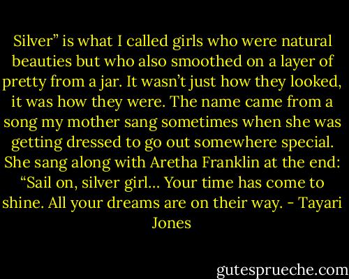 Silver” is what I called girls who were natural beauties but who also smoothed on a layer of pretty from a jar. It wasn’t just how they looked, it was how they were. The name came from a song my mother sang sometimes when she was getting dressed to go out somewhere special. She sang along with Aretha Franklin at the end: “Sail on, silver girl… Your time has come to shine. All your dreams are on their way. - Tayari Jones