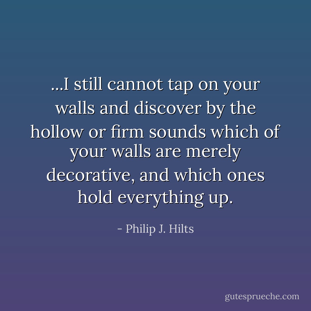 ...I still cannot tap on your walls and discover by the hollow or firm sounds which of your walls are merely decorative, and which ones hold everything up. - Philip J. Hilts