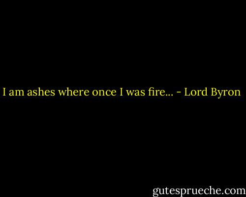 I am ashes where once I was fire... - Lord Byron