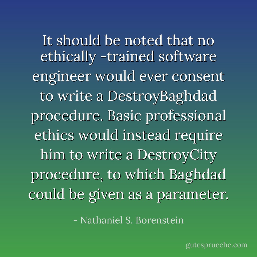 It should be noted that no ethically -trained software engineer would ever consent to write a DestroyBaghdad procedure. Basic professional ethics would instead require him to write a DestroyCity procedure, to which Baghdad could be given as a parameter. - Nathaniel S. Borenstein