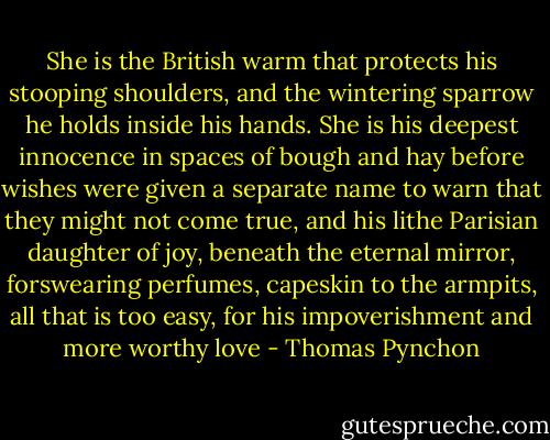 She is the British warm that protects his stooping shoulders, and the wintering sparrow he holds inside his hands. She is his deepest innocence in spaces of bough and hay before wishes were given a separate name to warn that they might not come true, and his lithe Parisian daughter of joy, beneath the eternal mirror, forswearing perfumes, capeskin to the armpits, all that is too easy, for his impoverishment and more worthy love - Thomas Pynchon